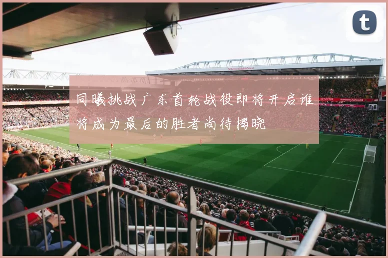 同曦挑战广东首轮战役即将开启谁将成为最后的胜者尚待揭晓