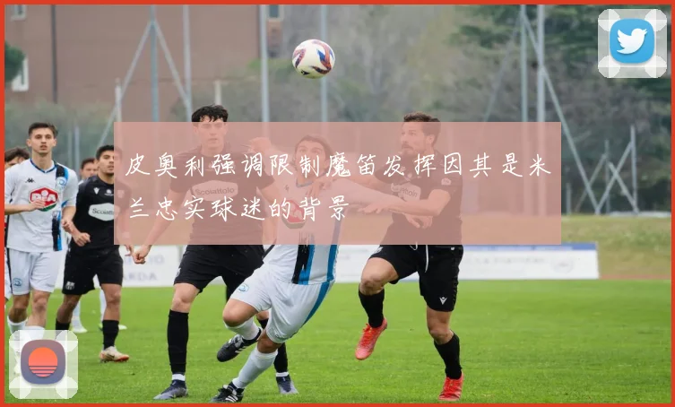 皮奥利强调限制魔笛发挥因其是米兰忠实球迷的背景