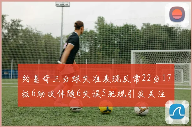 约基奇三分球失准表现反常22分17板6助攻伴随6失误5犯规引发关注