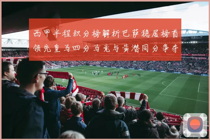 西甲半程积分榜解析巴萨稳居榜首领先皇马四分马竞与黄潜同分争夺激烈