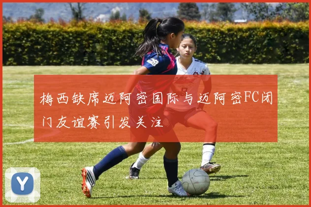 梅西缺席迈阿密国际与迈阿密FC闭门友谊赛引发关注