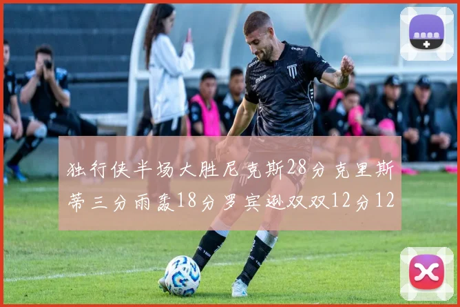 独行侠半场大胜尼克斯28分克里斯蒂三分雨轰18分罗宾逊双双12分12篮板表现出色