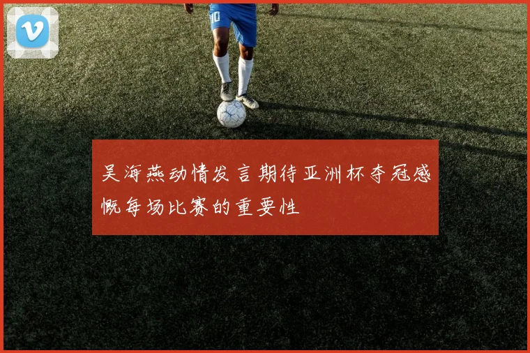 吴海燕动情发言期待亚洲杯夺冠感慨每场比赛的重要性