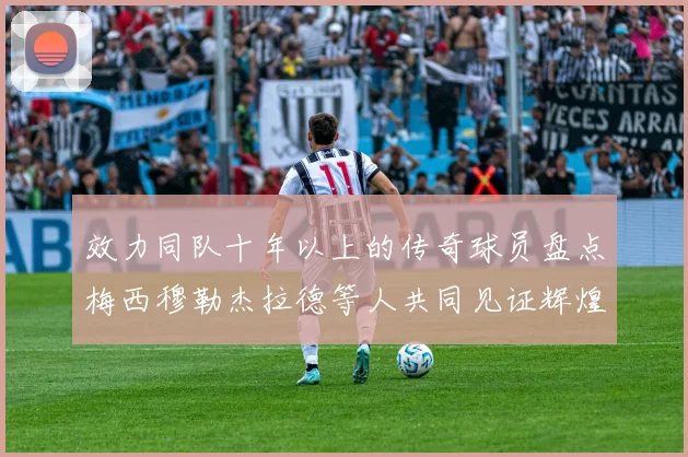 效力同队十年以上的传奇球员盘点梅西穆勒杰拉德等人共同见证辉煌岁月