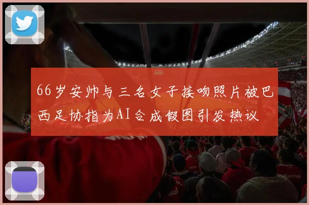 66岁安帅与三名女子接吻照片被巴西足协指为AI合成假图引发热议