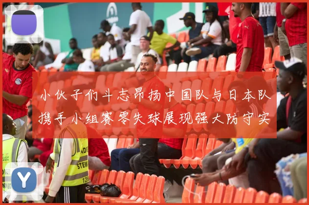 小伙子们斗志昂扬中国队与日本队携手小组赛零失球展现强大防守实力