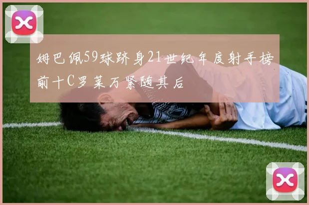 姆巴佩59球跻身21世纪年度射手榜前十C罗莱万紧随其后