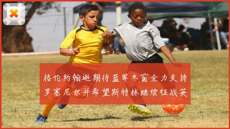格伦约翰逊期待蓝军冬窗全力支持罗塞尼尔并希望斯特林继续征战英超