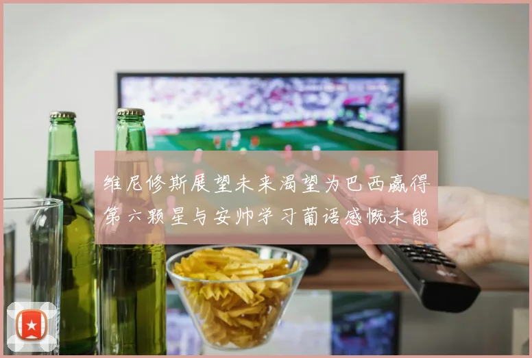 维尼修斯展望未来渴望为巴西赢得第六颗星与安帅学习葡语感慨未能与C罗共事