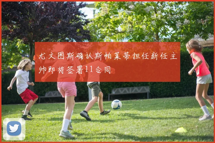 尤文图斯确认斯帕莱蒂担任新任主帅即将签署11合同