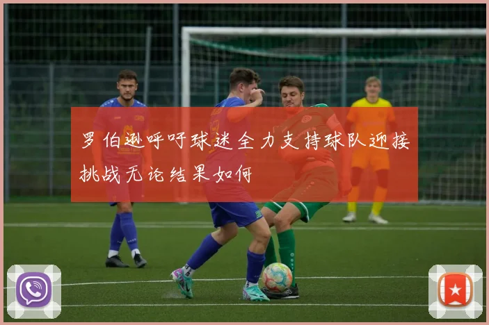 罗伯逊呼吁球迷全力支持球队迎接挑战无论结果如何