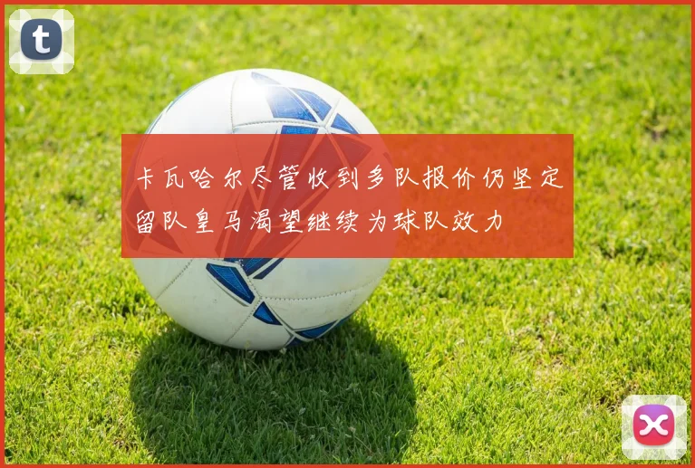 卡瓦哈尔尽管收到多队报价仍坚定留队皇马渴望继续为球队效力