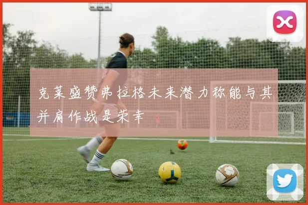 克莱盛赞弗拉格未来潜力称能与其并肩作战是荣幸