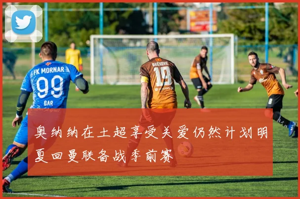 奥纳纳在土超享受关爱仍然计划明夏回曼联备战季前赛