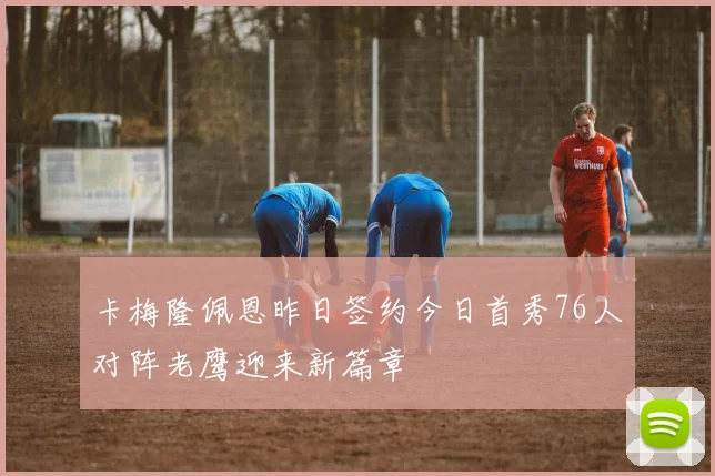 卡梅隆佩恩昨日签约今日首秀76人对阵老鹰迎来新篇章
