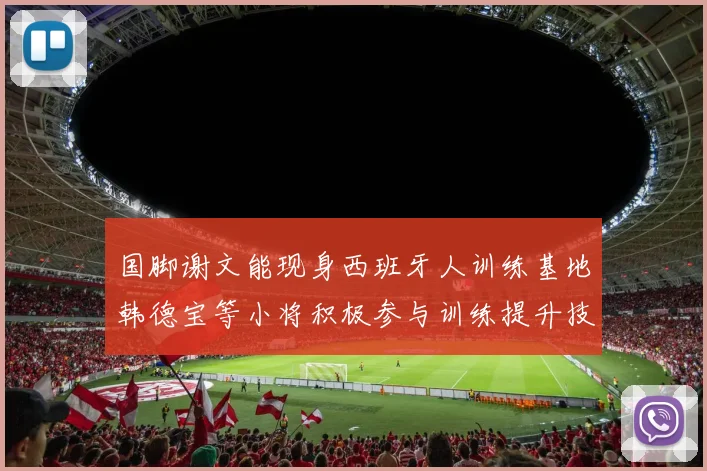国脚谢文能现身西班牙人训练基地韩德宝等小将积极参与训练提升技艺