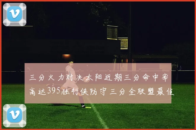三分火力对决太阳近期三分命中率高达395独行侠防守三分全联盟最佳