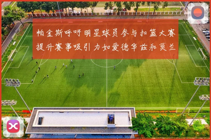 帕金斯呼吁明星球员参与扣篮大赛提升赛事吸引力如爱德华兹和莫兰特等人