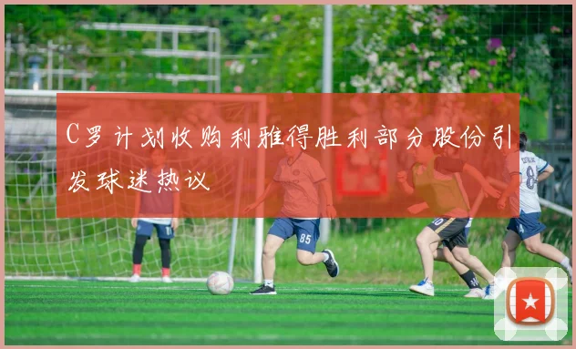 C罗计划收购利雅得胜利部分股份引发球迷热议