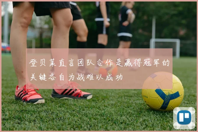 登贝莱直言团队合作是赢得冠军的关键各自为战难以成功