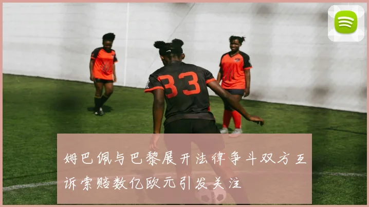 姆巴佩与巴黎展开法律争斗双方互诉索赔数亿欧元引发关注