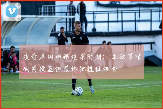 埃奇库姆回顾绝杀时刻：本欲等哨响再投篮但最终把握住机会