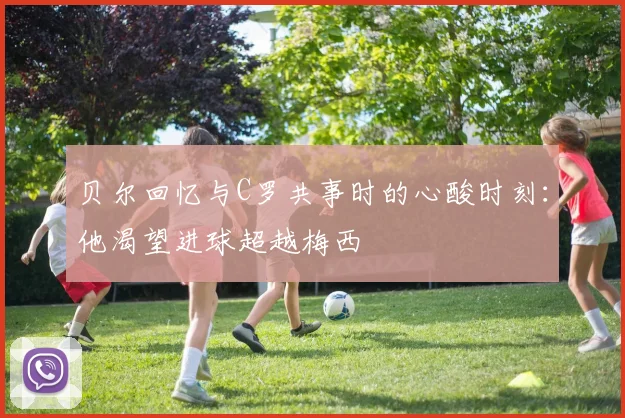 贝尔回忆与C罗共事时的心酸时刻：他渴望进球超越梅西