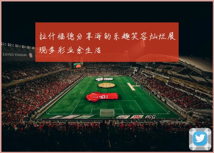 拉什福德分享海钓乐趣笑容灿烂展现多彩业余生活