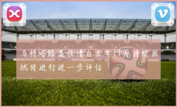 马特塔膝盖伤情自去年11月持续困扰将进行进一步评估