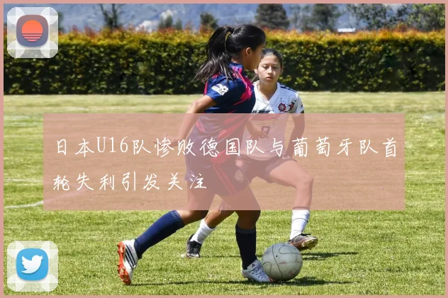 日本U16队惨败德国队与葡萄牙队首轮失利引发关注