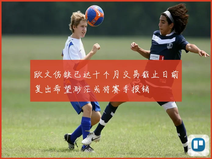 欧文伤缺已达十个月交易截止日前复出希望渺茫或将赛季报销