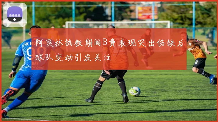 阿莫林执教期间B费表现突出伤缺后球队变动引发关注