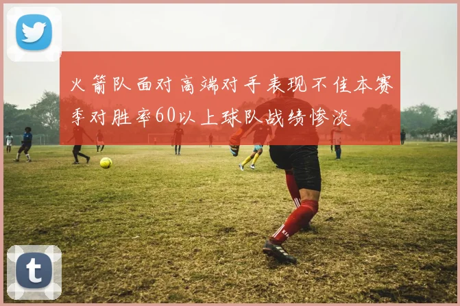 火箭队面对高端对手表现不佳本赛季对胜率60以上球队战绩惨淡