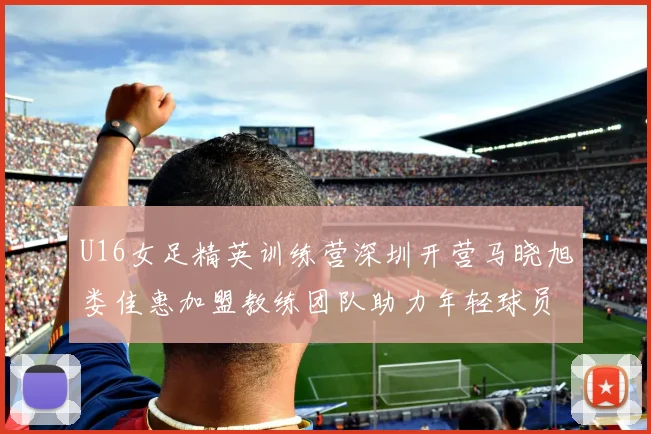 U16女足精英训练营深圳开营马晓旭娄佳惠加盟教练团队助力年轻球员成长