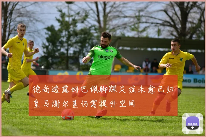 德尚透露姆巴佩脚踝炎症未愈已归皇马谢尔基仍需提升空间