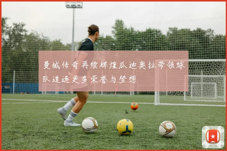 曼城传奇再续辉煌瓜迪奥拉带领球队追逐更多荣誉与梦想