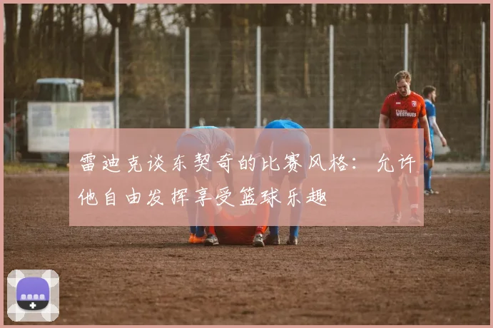 雷迪克谈东契奇的比赛风格：允许他自由发挥享受篮球乐趣