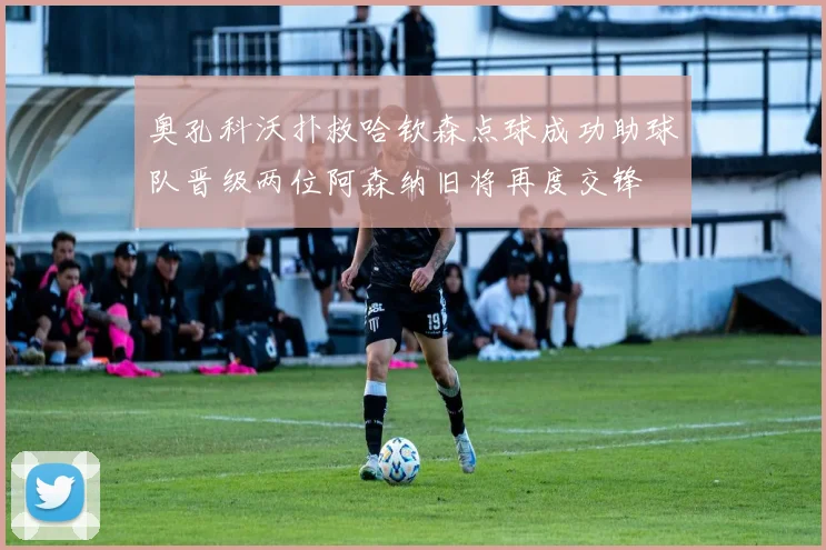奥孔科沃扑救哈钦森点球成功助球队晋级两位阿森纳旧将再度交锋