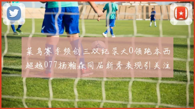 菜鸟赛季频创三双纪录大O领跑本西超越077杨瀚森同届新秀表现引关注