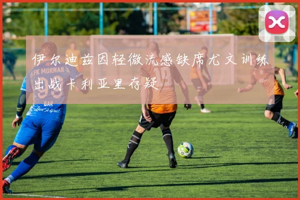 伊尔迪兹因轻微流感缺席尤文训练出战卡利亚里存疑