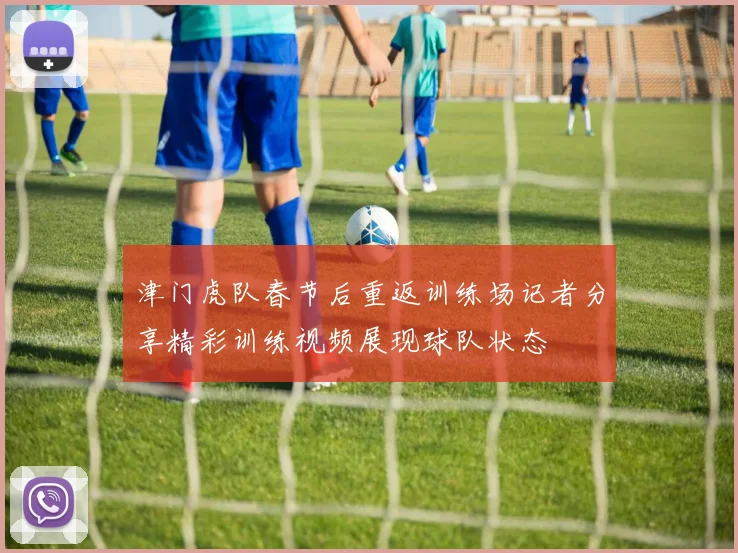 津门虎队春节后重返训练场记者分享精彩训练视频展现球队状态