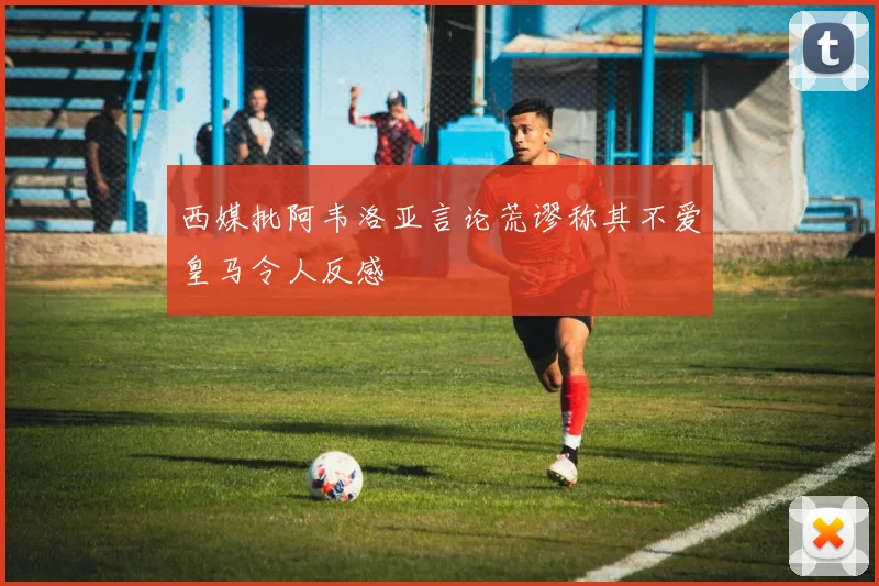 西媒批阿韦洛亚言论荒谬称其不爱皇马令人反感