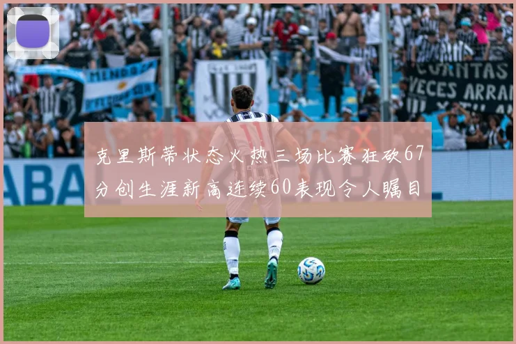 克里斯蒂状态火热三场比赛狂砍67分创生涯新高连续60表现令人瞩目